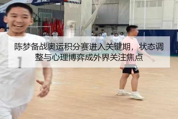 陈梦备战奥运积分赛进入关键期，状态调整与心理博弈成外界关注焦点