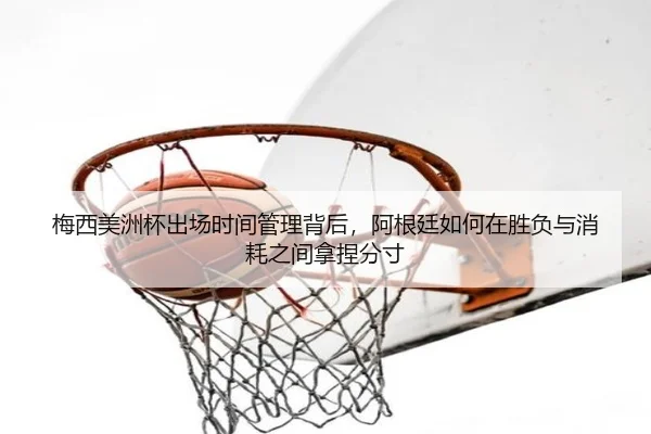 梅西美洲杯出场时间管理背后，阿根廷如何在胜负与消耗之间拿捏分寸