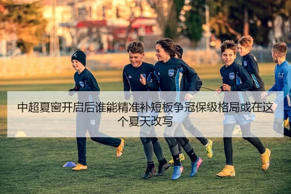 中超夏窗开启后谁能精准补短板争冠保级格局或在这个夏天改写